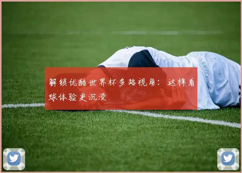 解锁优酷世界杯多路视角：这样看球体验更沉浸