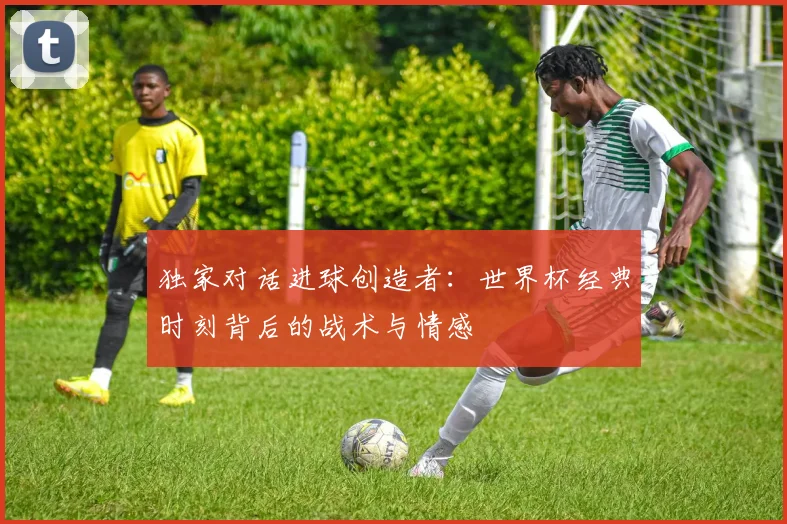 独家对话进球创造者：世界杯经典时刻背后的战术与情感