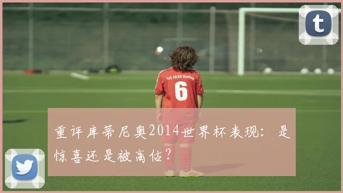 重评库蒂尼奥2014世界杯表现：是惊喜还是被高估？