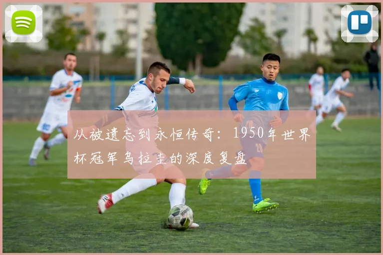 从被遗忘到永恒传奇：1950年世界杯冠军乌拉圭的深度复盘