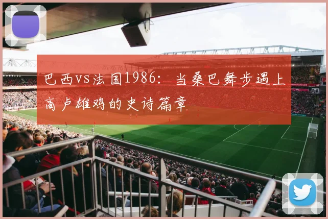 巴西vs法国1986：当桑巴舞步遇上高卢雄鸡的史诗篇章